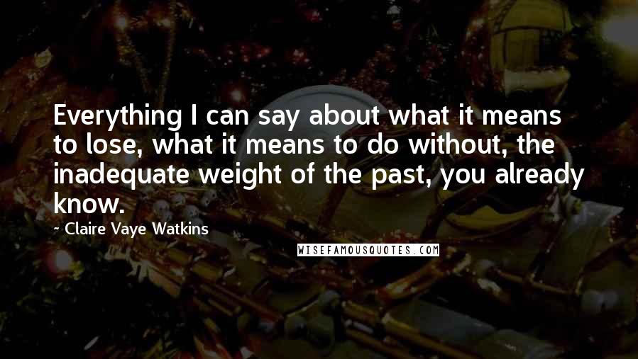 Claire Vaye Watkins quotes: Everything I can say about what it means to lose, what it means to do without, the inadequate weight of the past, you already know. Claire Vaye Watkins quotes: Everything I can say about what it means to lose, what it means to do without, the inadequate weight of the past, you already know.