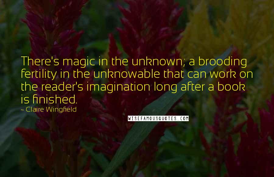 Claire Wingfield quotes: There's magic in the unknown; a brooding fertility in the unknowable that can work on the reader's imagination long after a book is finished. Claire Wingfield quotes: There's magic in the unknown; a brooding fertility in the unknowable that can work on the reader's imagination long after a book is finished.