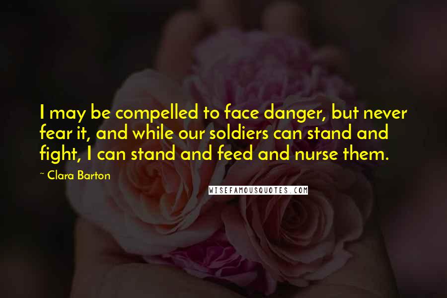 Clara Barton quotes: I may be compelled to face danger, but never fear it, and while our soldiers can stand and fight, I can stand and feed and nurse them.