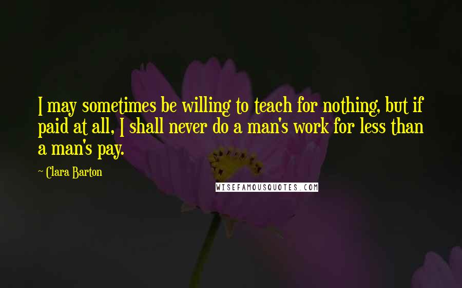 Clara Barton quotes: I may sometimes be willing to teach for nothing, but if paid at all, I shall never do a man's work for less than a man's pay.