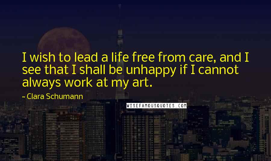 Clara Schumann quotes: I wish to lead a life free from care, and I see that I shall be unhappy if I cannot always work at my art. Clara Schumann quotes: I wish to lead a life free from care, and I see that I shall be unhappy if I cannot always work at my art.