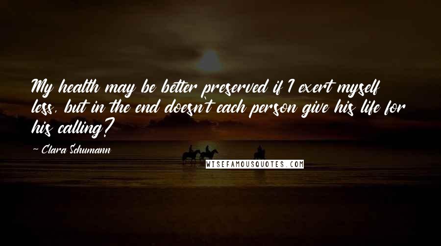 Clara Schumann quotes: My health may be better preserved if I exert myself less, but in the end doesn't each person give his life for his calling? Clara Schumann quotes: My health may be better preserved if I exert myself less, but in the end doesn't each person give his life for his calling?