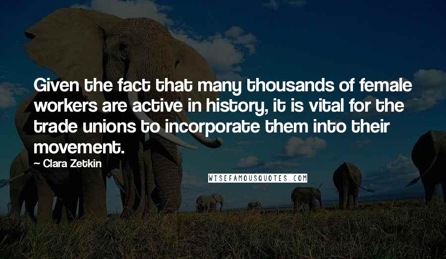 Clara Zetkin quotes: Given the fact that many thousands of female workers are active in history, it is vital for the trade unions to incorporate them into their movement.