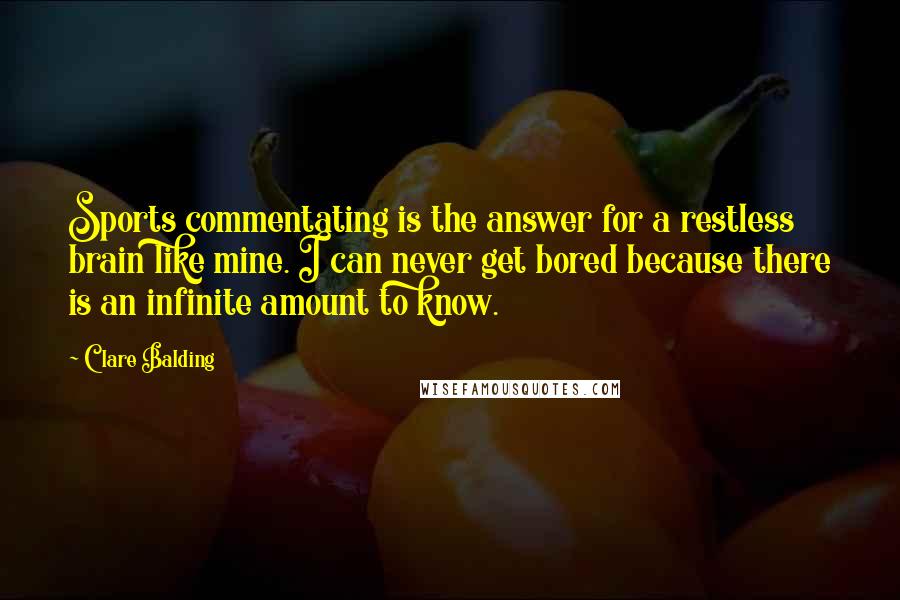 Clare Balding quotes: Sports commentating is the answer for a restless brain like mine. I can never get bored because there is an infinite amount to know.