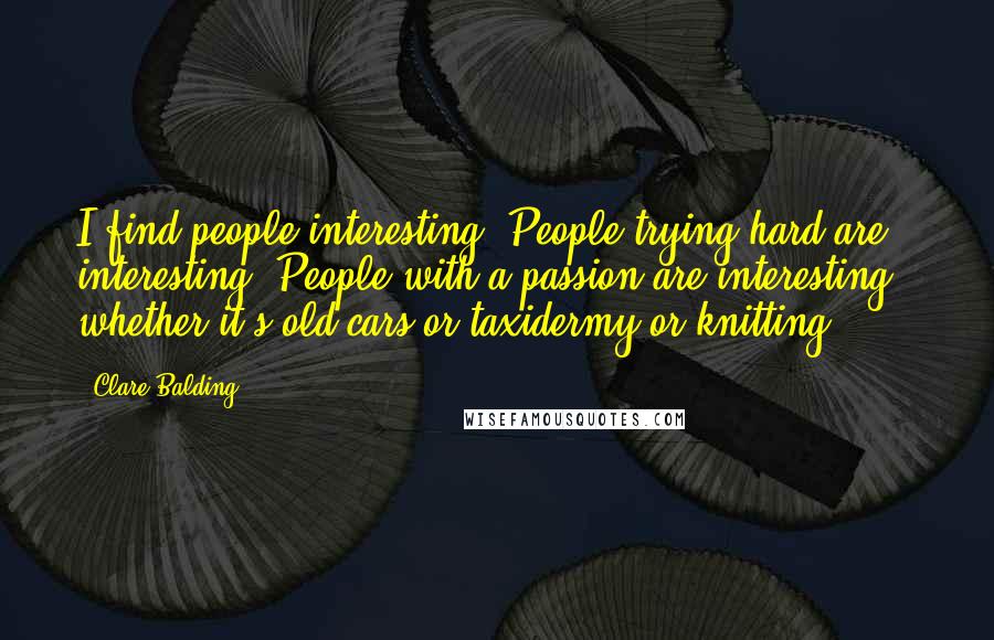 Clare Balding quotes: I find people interesting. People trying hard are interesting. People with a passion are interesting - whether it's old cars or taxidermy or knitting.