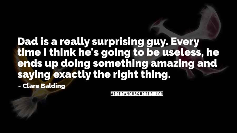 Clare Balding quotes: Dad is a really surprising guy. Every time I think he's going to be useless, he ends up doing something amazing and saying exactly the right thing.