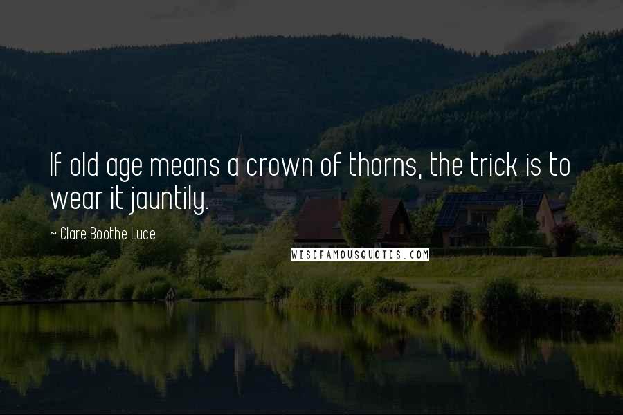 Clare Boothe Luce quotes: If old age means a crown of thorns, the trick is to wear it jauntily.