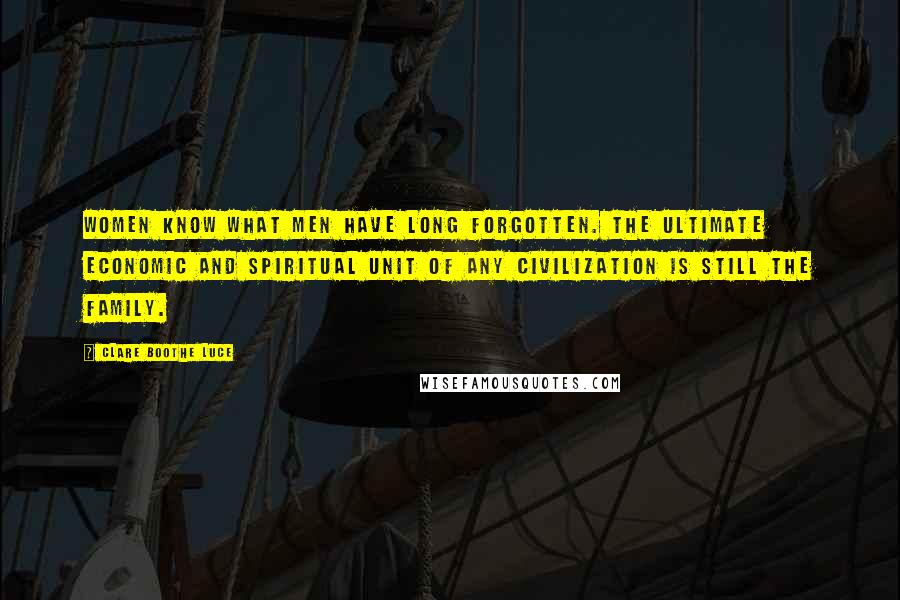 Clare Boothe Luce quotes: Women know what men have long forgotten. The ultimate economic and spiritual unit of any civilization is still the family.