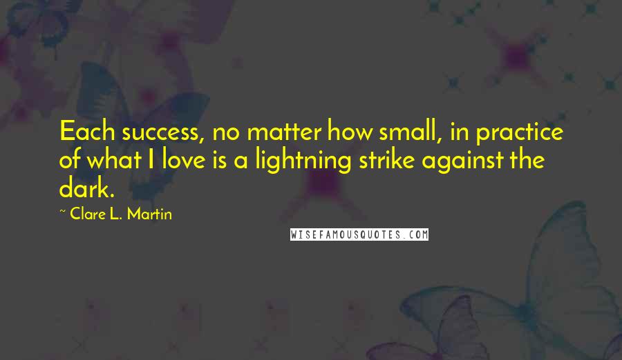 Clare L. Martin quotes: Each success, no matter how small, in practice of what I love is a lightning strike against the dark. Clare L. Martin quotes: Each success, no matter how small, in practice of what I love is a lightning strike against the dark.