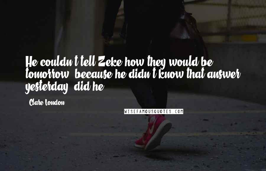 Clare London quotes: He couldn't tell Zeke how they would be tomorrow, because he didn't know that answer yesterday, did he? Clare London quotes: He couldn't tell Zeke how they would be tomorrow, because he didn't know that answer yesterday, did he?