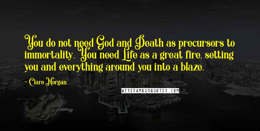 Clare Morgan quotes: You do not need God and Death as precursors to immortality. You need Life as a great fire, setting you and everything around you into a blaze. Clare Morgan quotes: You do not need God and Death as precursors to immortality. You need Life as a great fire, setting you and everything around you into a blaze.