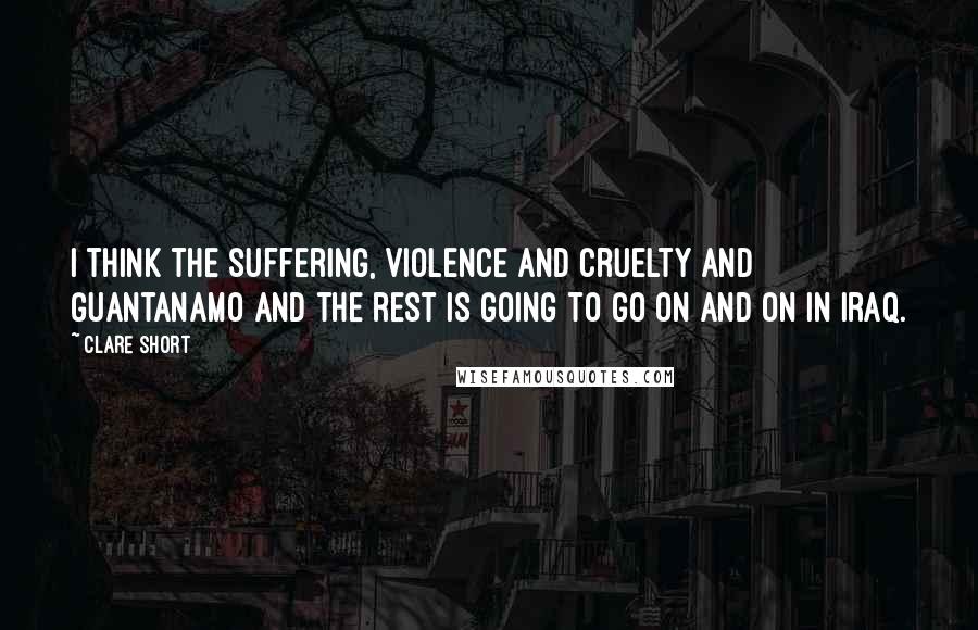 Clare Short quotes: I think the suffering, violence and cruelty and Guantanamo and the rest is going to go on and on in Iraq.