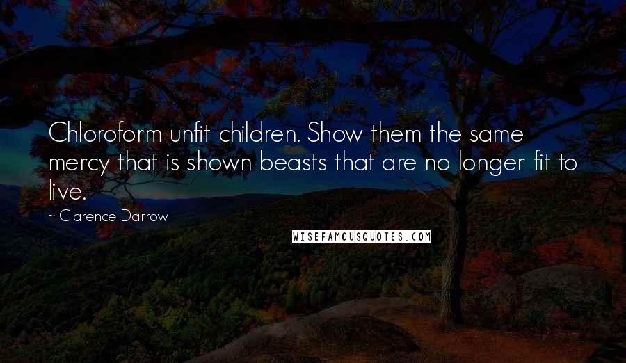 Clarence Darrow quotes: Chloroform unfit children. Show them the same mercy that is shown beasts that are no longer fit to live.