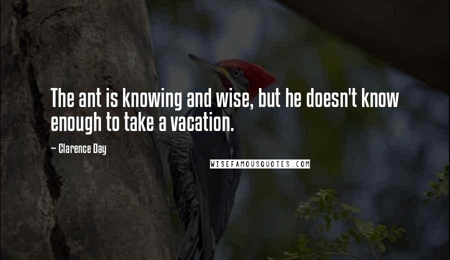 Clarence Day quotes: The ant is knowing and wise, but he doesn't know enough to take a vacation.