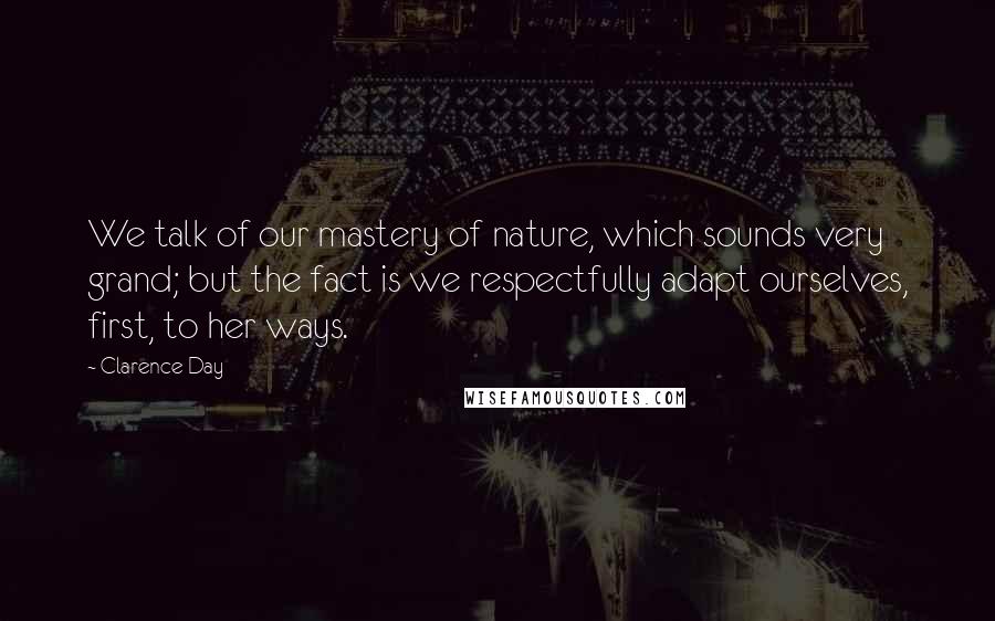 Clarence Day quotes: We talk of our mastery of nature, which sounds very grand; but the fact is we respectfully adapt ourselves, first, to her ways.