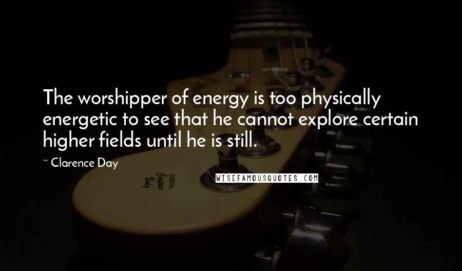 Clarence Day quotes: The worshipper of energy is too physically energetic to see that he cannot explore certain higher fields until he is still.