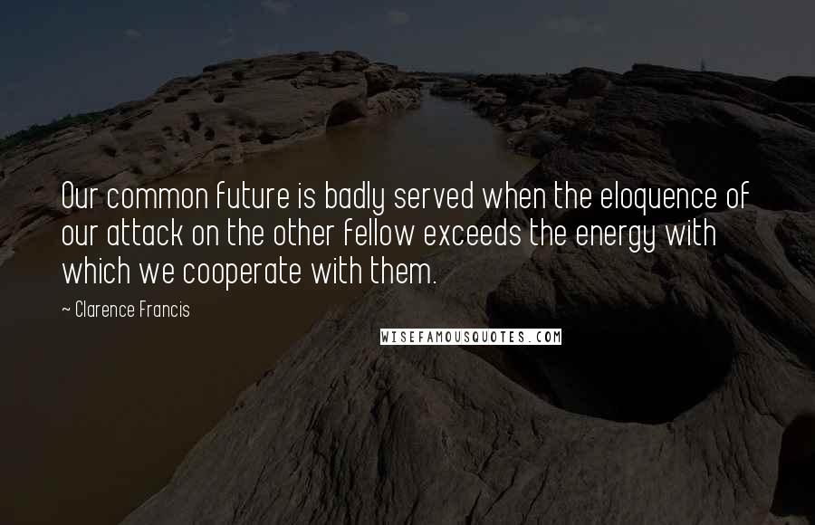 Clarence Francis quotes: Our common future is badly served when the eloquence of our attack on the other fellow exceeds the energy with which we cooperate with them. Clarence Francis quotes: Our common future is badly served when the eloquence of our attack on the other fellow exceeds the energy with which we cooperate with them.