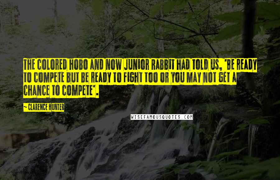 Clarence Hunter quotes: The colored hobo and now Junior Rabbit had told us, 'Be ready to compete but be ready to fight too or you may not get a chance to compete'. Clarence Hunter quotes: The colored hobo and now Junior Rabbit had told us, 'Be ready to compete but be ready to fight too or you may not get a chance to compete'.