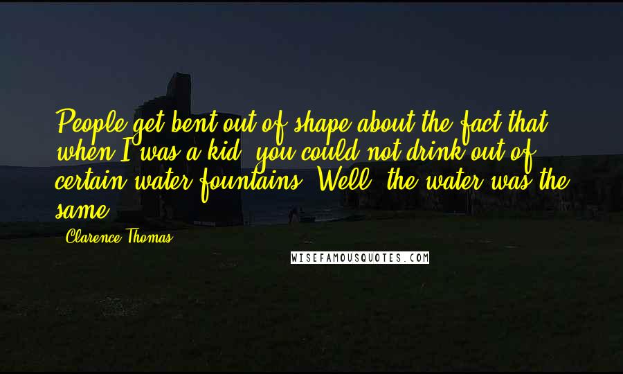 Clarence Thomas quotes: People get bent out of shape about the fact that when I was a kid, you could not drink out of certain water fountains. Well, the water was the same. Clarence Thomas quotes: People get bent out of shape about the fact that when I was a kid, you could not drink out of certain water fountains. Well, the water was the same.