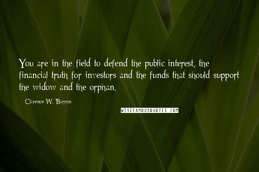 Clarence W. Barron quotes: You are in the field to defend the public interest, the financial truth for investors and the funds that should support the widow and the orphan. Clarence W. Barron quotes: You are in the field to defend the public interest, the financial truth for investors and the funds that should support the widow and the orphan.