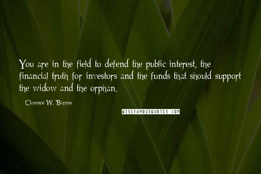 Clarence W. Barron quotes: You are in the field to defend the public interest, the financial truth for investors and the funds that should support the widow and the orphan.