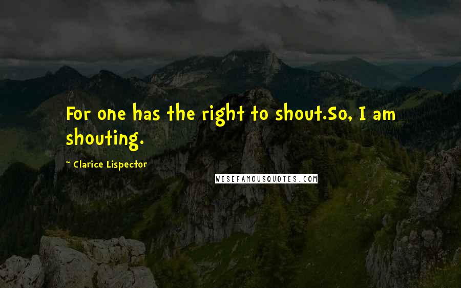 Clarice Lispector quotes: For one has the right to shout.So, I am shouting.