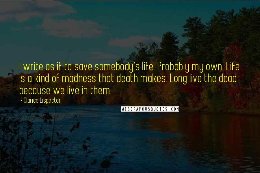Clarice Lispector quotes: I write as if to save somebody's life. Probably my own. Life is a kind of madness that death makes. Long live the dead because we live in them.
