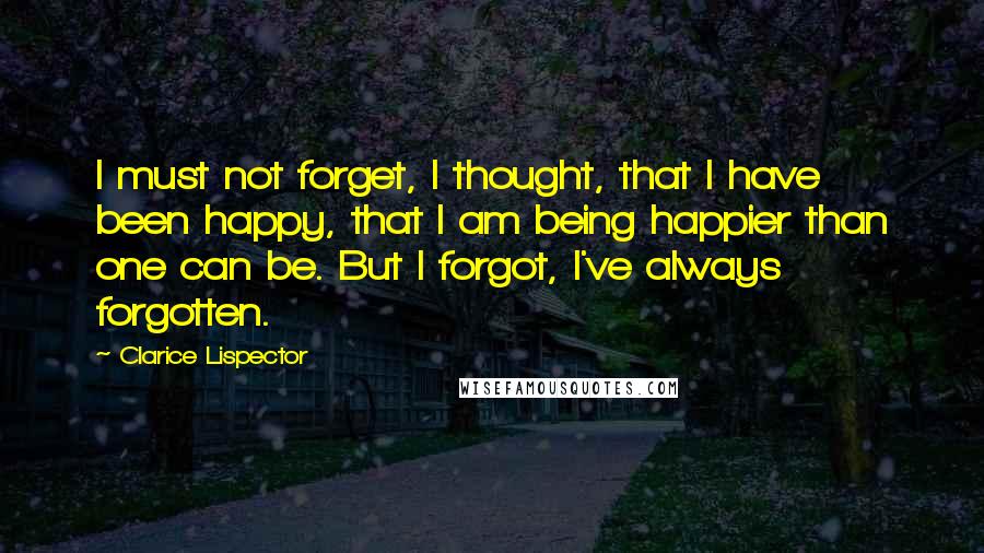 Clarice Lispector quotes: I must not forget, I thought, that I have been happy, that I am being happier than one can be. But I forgot, I've always forgotten.