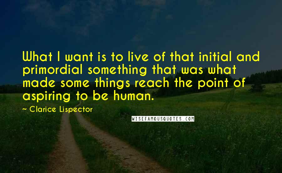Clarice Lispector quotes: What I want is to live of that initial and primordial something that was what made some things reach the point of aspiring to be human.