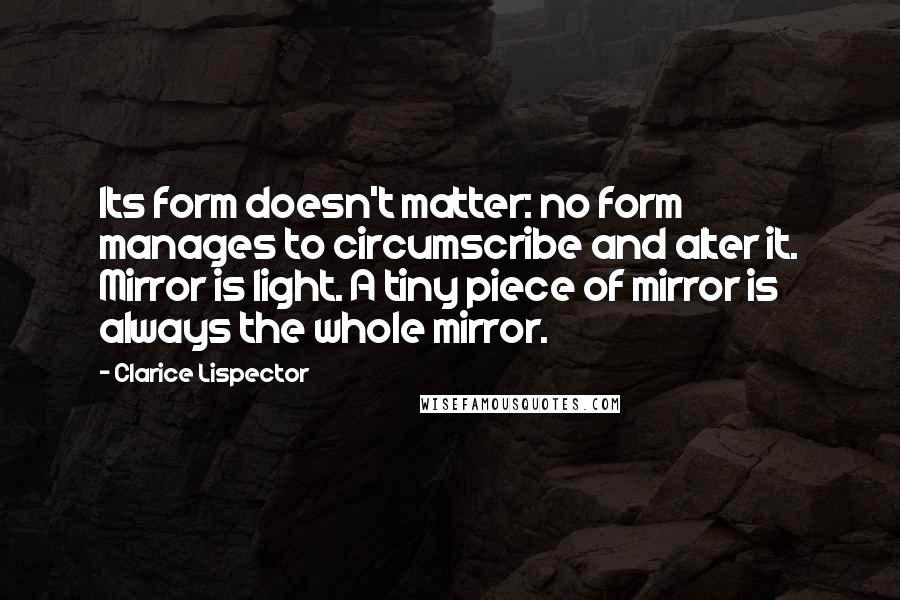 Clarice Lispector quotes: Its form doesn't matter: no form manages to circumscribe and alter it. Mirror is light. A tiny piece of mirror is always the whole mirror.