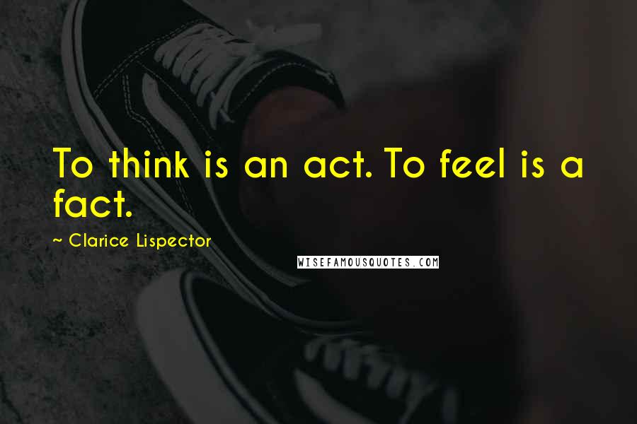 Clarice Lispector quotes: To think is an act. To feel is a fact.