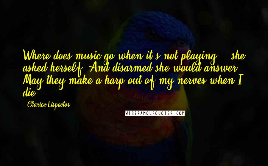 Clarice Lispector quotes: Where does music go when it's not playing? - she asked herself. And disarmed she would answer: May they make a harp out of my nerves when I die.