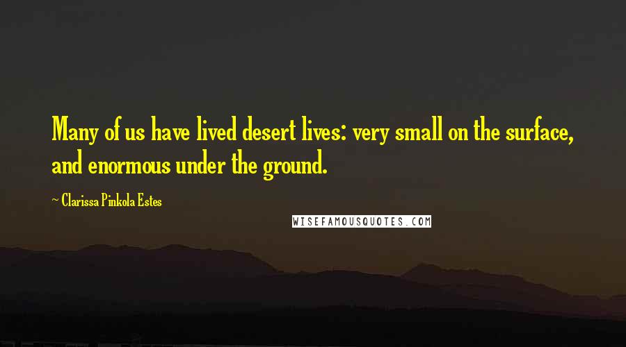 Clarissa Pinkola Estes quotes: Many of us have lived desert lives: very small on the surface, and enormous under the ground.