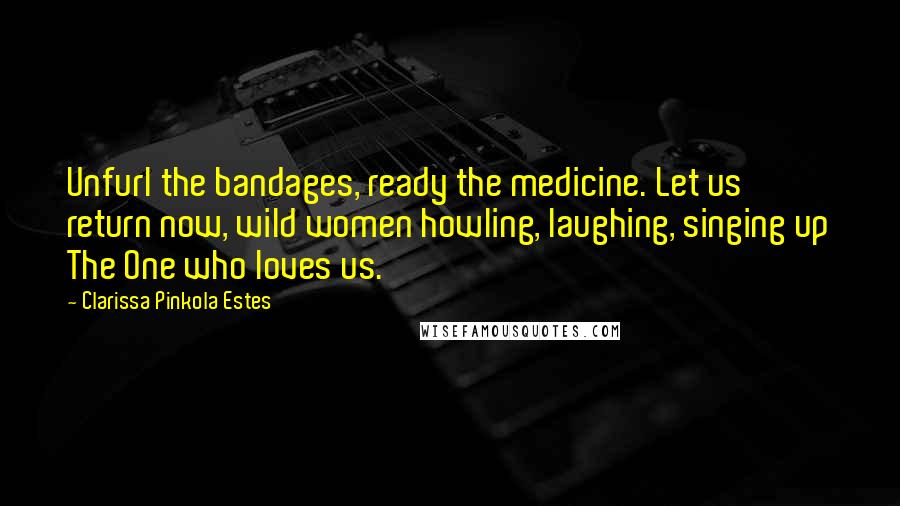 Clarissa Pinkola Estes quotes: Unfurl the bandages, ready the medicine. Let us return now, wild women howling, laughing, singing up The One who loves us. Clarissa Pinkola Estes quotes: Unfurl the bandages, ready the medicine. Let us return now, wild women howling, laughing, singing up The One who loves us.