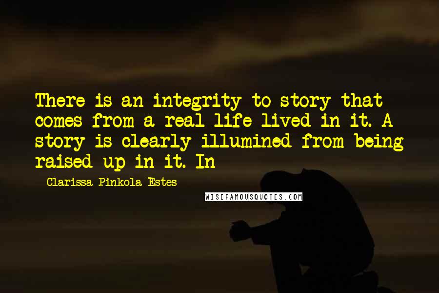 Clarissa Pinkola Estes quotes: There is an integrity to story that comes from a real life lived in it. A story is clearly illumined from being raised up in it. In