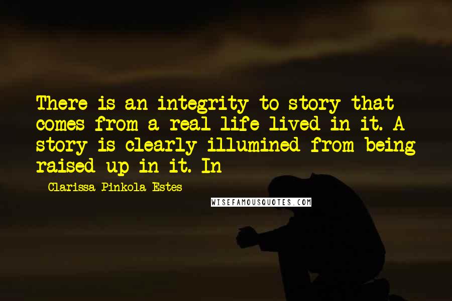 Clarissa Pinkola Estes quotes: There is an integrity to story that comes from a real life lived in it. A story is clearly illumined from being raised up in it. In Clarissa Pinkola Estes quotes: There is an integrity to story that comes from a real life lived in it. A story is clearly illumined from being raised up in it. In
