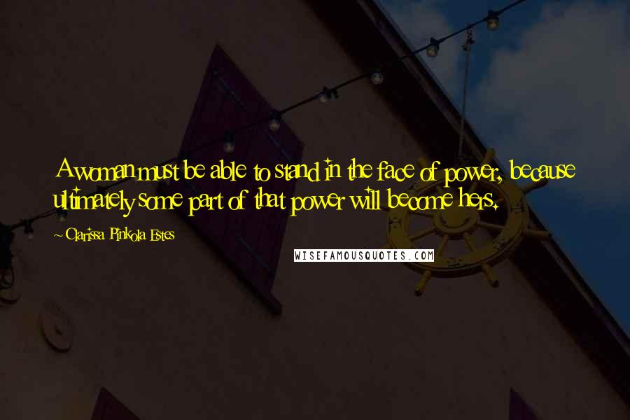 Clarissa Pinkola Estes quotes: A woman must be able to stand in the face of power, because ultimately some part of that power will become hers. Clarissa Pinkola Estes quotes: A woman must be able to stand in the face of power, because ultimately some part of that power will become hers.