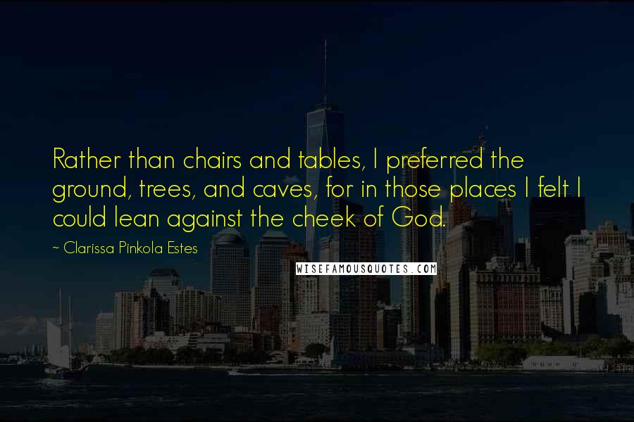 Clarissa Pinkola Estes quotes: Rather than chairs and tables, I preferred the ground, trees, and caves, for in those places I felt I could lean against the cheek of God. Clarissa Pinkola Estes quotes: Rather than chairs and tables, I preferred the ground, trees, and caves, for in those places I felt I could lean against the cheek of God.