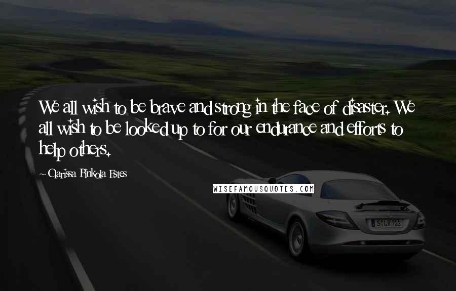 Clarissa Pinkola Estes quotes: We all wish to be brave and strong in the face of disaster. We all wish to be looked up to for our endurance and efforts to help others.