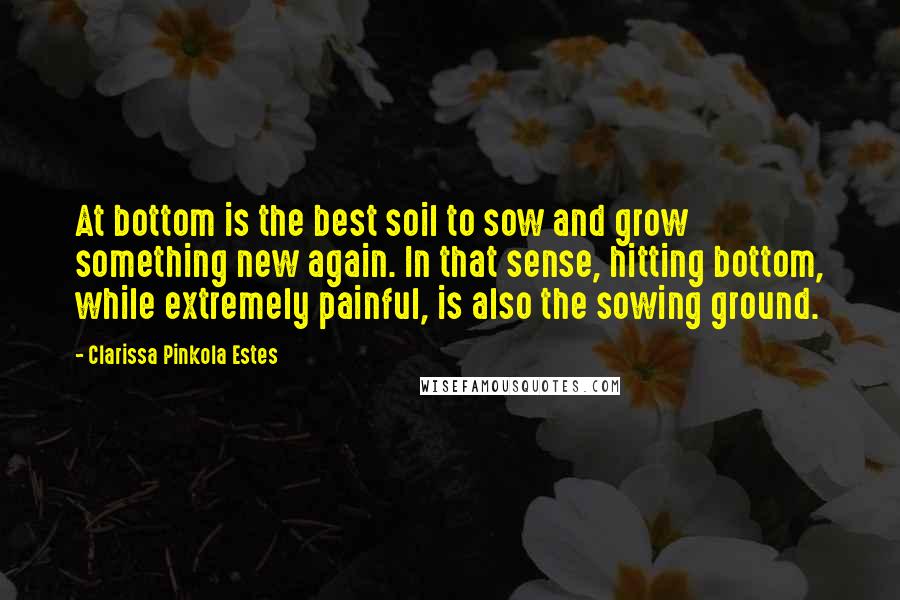 Clarissa Pinkola Estes quotes: At bottom is the best soil to sow and grow something new again. In that sense, hitting bottom, while extremely painful, is also the sowing ground.