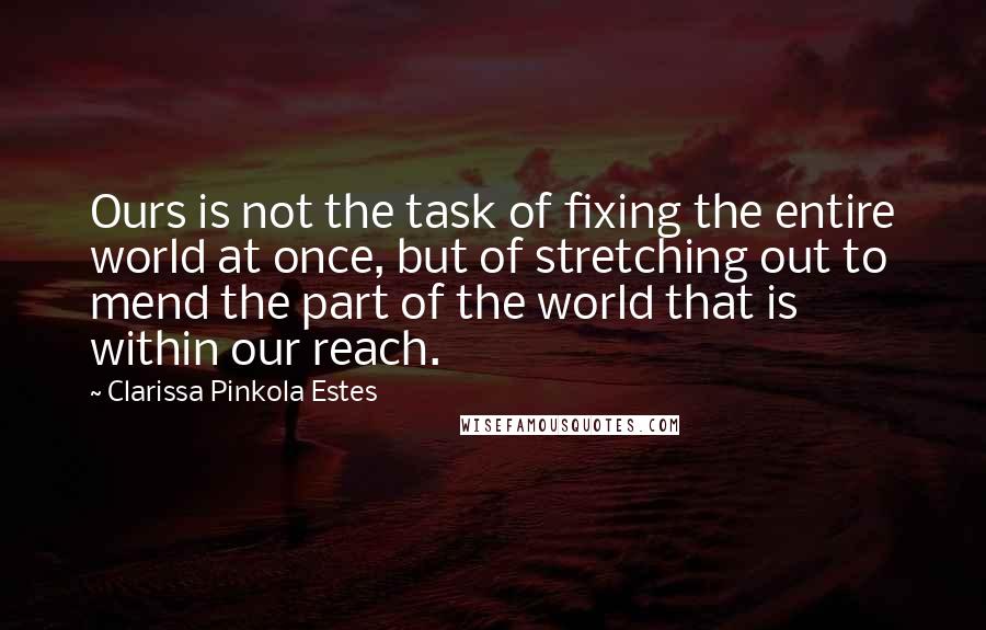 Clarissa Pinkola Estes quotes: Ours is not the task of fixing the entire world at once, but of stretching out to mend the part of the world that is within our reach. Clarissa Pinkola Estes quotes: Ours is not the task of fixing the entire world at once, but of stretching out to mend the part of the world that is within our reach.