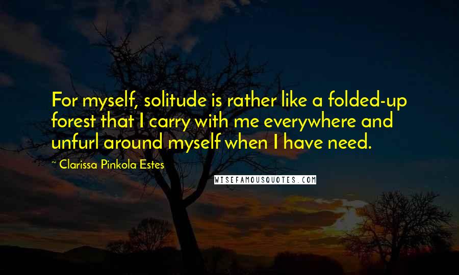 Clarissa Pinkola Estes quotes: For myself, solitude is rather like a folded-up forest that I carry with me everywhere and unfurl around myself when I have need. Clarissa Pinkola Estes quotes: For myself, solitude is rather like a folded-up forest that I carry with me everywhere and unfurl around myself when I have need.