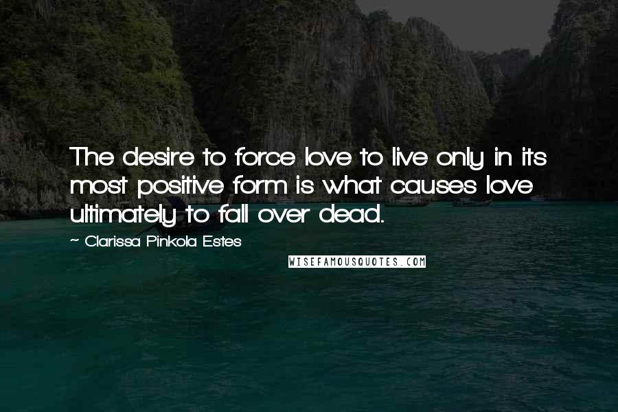 Clarissa Pinkola Estes quotes: The desire to force love to live only in its most positive form is what causes love ultimately to fall over dead. Clarissa Pinkola Estes quotes: The desire to force love to live only in its most positive form is what causes love ultimately to fall over dead.