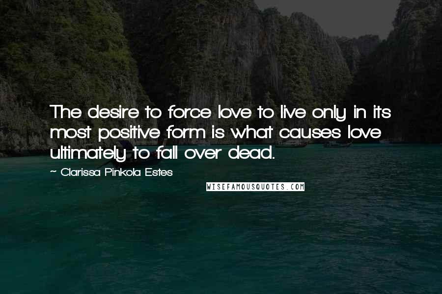 Clarissa Pinkola Estes quotes: The desire to force love to live only in its most positive form is what causes love ultimately to fall over dead.