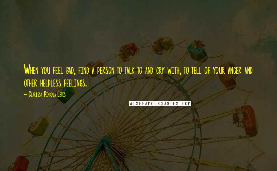 Clarissa Pinkola Estes quotes: When you feel bad, find a person to talk to and cry with, to tell of your anger and other helpless feelings.