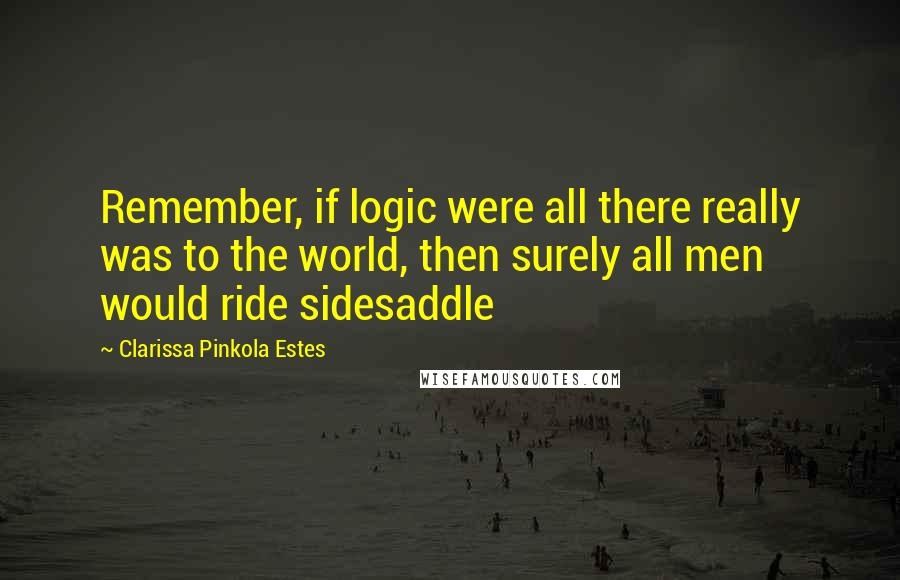 Clarissa Pinkola Estes quotes: Remember, if logic were all there really was to the world, then surely all men would ride sidesaddle