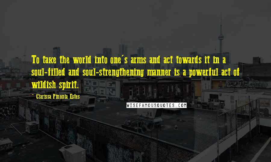 Clarissa Pinkola Estes quotes: To take the world into one's arms and act towards it in a soul-filled and soul-strengthening manner is a powerful act of wildish spirit.