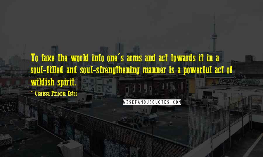 Clarissa Pinkola Estes quotes: To take the world into one's arms and act towards it in a soul-filled and soul-strengthening manner is a powerful act of wildish spirit. Clarissa Pinkola Estes quotes: To take the world into one's arms and act towards it in a soul-filled and soul-strengthening manner is a powerful act of wildish spirit.