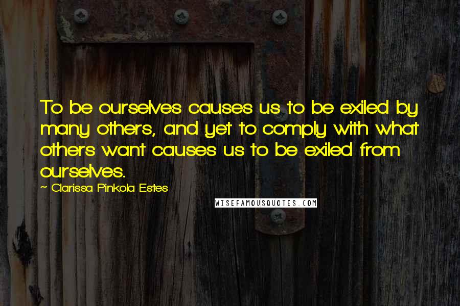 Clarissa Pinkola Estes quotes: To be ourselves causes us to be exiled by many others, and yet to comply with what others want causes us to be exiled from ourselves.