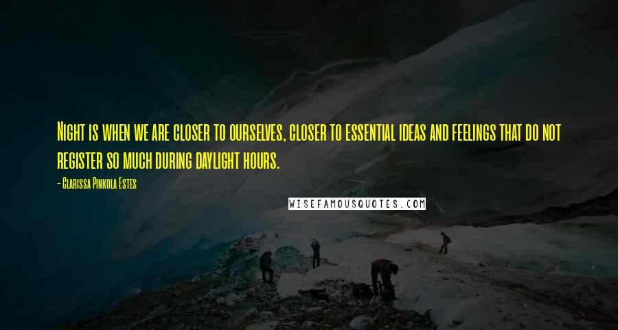 Clarissa Pinkola Estes quotes: Night is when we are closer to ourselves, closer to essential ideas and feelings that do not register so much during daylight hours. Clarissa Pinkola Estes quotes: Night is when we are closer to ourselves, closer to essential ideas and feelings that do not register so much during daylight hours.